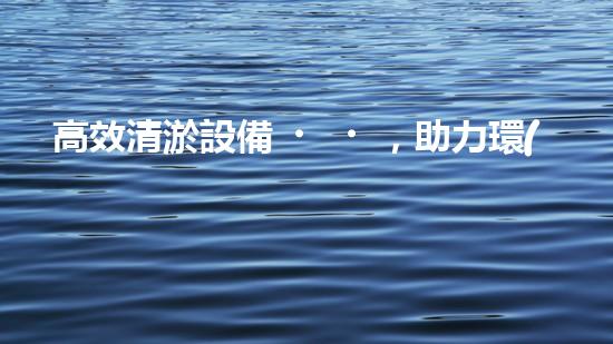 高效清淤設備，助力環(huán)保工程新篇章
